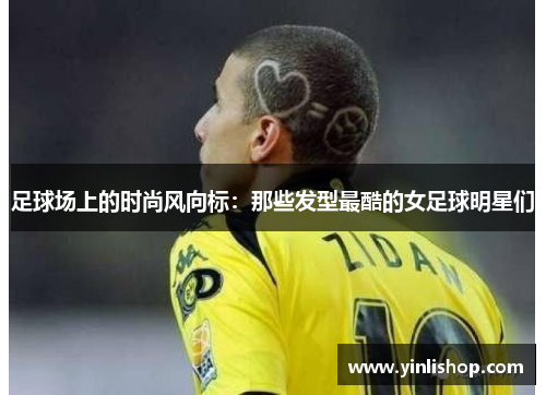 足球场上的时尚风向标：那些发型最酷的女足球明星们