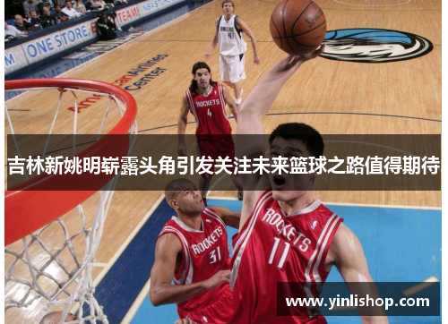 吉林新姚明崭露头角引发关注未来篮球之路值得期待