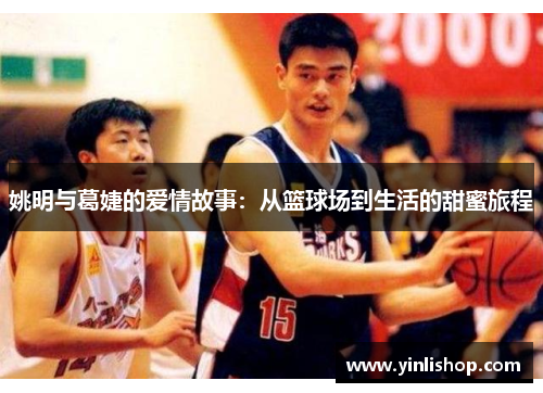姚明与葛婕的爱情故事：从篮球场到生活的甜蜜旅程