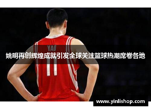姚明再创辉煌成就引发全球关注篮球热潮席卷各地