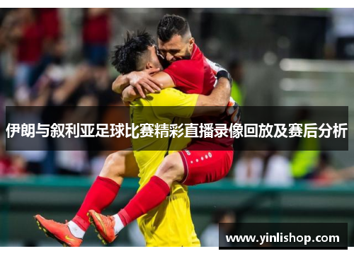 伊朗与叙利亚足球比赛精彩直播录像回放及赛后分析