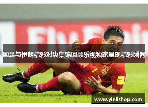 国足与伊朗精彩对决集锦回顾乐视独家呈现精彩瞬间