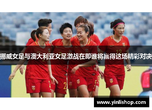 挪威女足与澳大利亚女足激战在即谁将赢得这场精彩对决